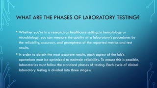 WHAT ARE THE PHASES OF LABORATORY TESTING?
• Whether you’re in a research or healthcare setting, in hematology or
microbiology, you can measure the quality of a laboratory’s procedures by
the reliability, accuracy, and promptness of the reported metrics and test
results.
• In order to obtain the most accurate results, each aspect of the lab’s
operations must be optimized to maintain reliability. To ensure this is possible,
laboratories must follow the standard phases of testing. Each cycle of clinical
laboratory testing is divided into three stages:
 