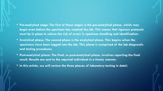 • Pre-analytical stage: The first of these stages is the pre-analytical phase, which may
begin even before the specimen has reached the lab. This means that rigorous protocols
must be in place to reduce the risk of errors in specimen handling and identification.
• Analytical phase: The second phase is the analytical phase. This begins when the
specimens have been logged into the lab. This phase is comprised of the lab diagnostic
and testing procedures.
• Post-analytical phase: The final, or post-analytical phase, involves reporting the final
result. Results are sent to the required individual in a timely manner.
• In this article, we will review the three phases of laboratory testing in detail.
 