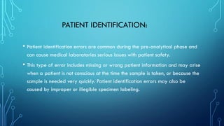 PATIENT IDENTIFICATION:
• Patient identification errors are common during the pre-analytical phase and
can cause medical laboratories serious issues with patient safety.
• This type of error includes missing or wrong patient information and may arise
when a patient is not conscious at the time the sample is taken, or because the
sample is needed very quickly. Patient identification errors may also be
caused by improper or illegible specimen labeling.
 