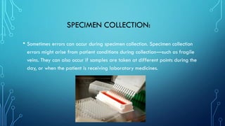 SPECIMEN COLLECTION:
• Sometimes errors can occur during specimen collection. Specimen collection
errors might arise from patient conditions during collection—such as fragile
veins. They can also occur if samples are taken at different points during the
day, or when the patient is receiving laboratory medicines.
 