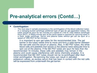 Pre-analytical errors (Contd…)


Centrifugation:
–

The next step in sample processing is the centrifugation of the blood collection tubes. 
In a swinging bucket centrifuge (preferred type of spin for gel separation tubes), the 
tubes should be spun for ten minutes at a speed of 1100 to 1300 relative centrifugal 
force (RCF). A fifteen-minute spin at the same speed is required for spinning tubes in 
a  fixed-  angle  centrifuge.  Serum  and  plasma  tubes  without  gel  can  be  spun  at  a 
speed of 1000 RCF for ten minutes.

It is important to spin gel tubes for the recommended time. The gel 
barrier in the tubes needs time to move and form a solid barrier between 
the red cells and the serum or plasma. Also, in BD PST tubes, the white 
blood cells and platelets that remain in the plasma need adequate time to 
spin out of the plasma. If the BD PST tubes are spun for less than the 
recommended 10 minutes, these cells and platelets may remain in the 
plasma and could cause interference with some chemistry analytes. It is 
recommended that BD SST tubes should not be re-centrifuged after their 
initial  centrifugation.  Re-spinning  the  tubes  can  result  in  elevated 
potassium values, as excess serum that has been in contact with the red cells 
will be expressed from underneath the gel barrier.

 