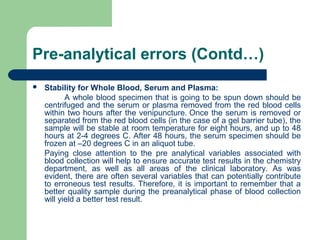 Pre-analytical errors (Contd…)


Stability for Whole Blood, Serum and Plasma:
A whole blood specimen that is going to be spun down should be
centrifuged and the serum or plasma removed from the red blood cells
within two hours after the venipuncture. Once the serum is removed or
separated from the red blood cells (in the case of a gel barrier tube), the
sample will be stable at room temperature for eight hours, and up to 48
hours at 2-4 degrees C. After 48 hours, the serum specimen should be
frozen at –20 degrees C in an aliquot tube.
Paying close attention to the pre analytical variables associated with
blood collection will help to ensure accurate test results in the chemistry
department, as well as all areas of the clinical laboratory. As was
evident, there are often several variables that can potentially contribute
to erroneous test results. Therefore, it is important to remember that a
better quality sample during the preanalytical phase of blood collection
will yield a better test result.

 