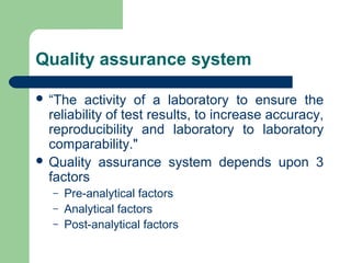 Quality assurance system
 “The

activity of a laboratory to ensure the
reliability of test results, to increase accuracy,
reproducibility and laboratory to laboratory
comparability."
 Quality assurance system depends upon 3
factors
–
–
–

Pre-analytical factors
Analytical factors
Post-analytical factors

 