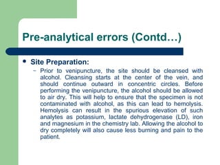 Pre-analytical errors (Contd…)


Site Preparation: 
–

Prior  to  venipuncture,  the  site  should  be  cleansed  with 
alcohol.  Cleansing  starts  at  the  center  of  the  vein,  and 
should  continue  outward  in  concentric  circles.  Before 
performing the venipuncture, the alcohol should be allowed 
to air dry. This will help to ensure that the specimen is not 
contaminated  with  alcohol,  as  this  can  lead  to  hemolysis. 
Hemolysis  can  result  in  the  spurious  elevation  of  such 
analytes  as  potassium,  lactate  dehydrogenase  (LD),  iron 
and magnesium in the chemistry lab. Allowing the alcohol to 
dry completely will also cause less burning and pain to the 
patient.

 