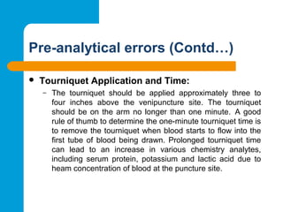 Pre-analytical errors (Contd…)
 Tourniquet Application and Time: 
– The  tourniquet  should  be  applied  approximately  three  to 
four  inches  above  the  venipuncture  site.  The  tourniquet 
should be on the arm no longer than one minute.  A good 
rule of thumb to determine the one-minute tourniquet time is 
to remove the tourniquet when blood starts to flow into the 
first tube  of  blood being  drawn.  Prolonged tourniquet time 
can  lead  to  an  increase  in  various  chemistry  analytes, 
including  serum  protein,  potassium  and  lactic  acid  due  to 
heam concentration of blood at the puncture site.
 