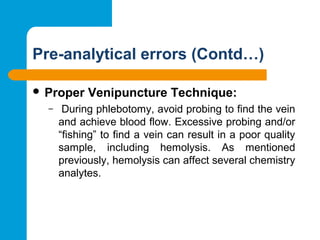 Pre-analytical errors (Contd…)
 Proper Venipuncture Technique:
–  During phlebotomy, avoid probing to find the vein 
and achieve blood flow. Excessive probing and/or 
“fishing” to find a vein can result in a poor quality 
sample,  including  hemolysis.  As  mentioned 
previously, hemolysis can affect several chemistry 
analytes.
 