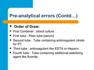 Pre-analytical errors (Contd…)
 Order of Draw:
 First Container : blood culture
 First tube : Plain tube [serum]
 Second tube : Tube containing anticoagulant citrate 
for PT.
 Third tube : anticoagulant like EDTA or Heparin
 Fourth tube : Tube containing additional stabilizing 
agent like fluoride.
 