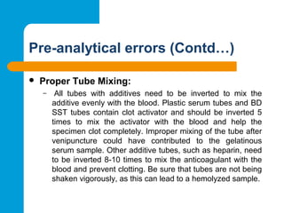 Pre-analytical errors (Contd…)
 Proper Tube Mixing:
–  All  tubes  with  additives  need  to  be  inverted  to  mix  the 
additive evenly with the blood. Plastic serum tubes and BD 
SST tubes contain clot activator and should be inverted 5 
times  to  mix  the  activator  with  the  blood  and  help  the 
specimen clot completely. Improper mixing of the tube after 
venipuncture  could  have  contributed  to  the  gelatinous 
serum sample. Other additive tubes, such as heparin, need 
to be inverted 8-10 times to mix the anticoagulant with the 
blood and prevent clotting. Be sure that tubes are not being 
shaken vigorously, as this can lead to a hemolyzed sample.
 
