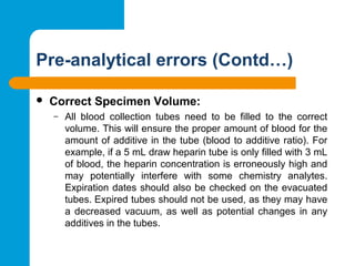 Pre-analytical errors (Contd…)
 Correct Specimen Volume: 
– All  blood  collection  tubes  need  to  be  filled  to  the  correct 
volume. This will ensure the proper amount of blood for the 
amount of additive in the tube (blood to additive ratio). For 
example, if a 5 mL draw heparin tube is only filled with 3 mL 
of blood, the heparin concentration is erroneously high and 
may  potentially  interfere  with  some  chemistry  analytes. 
Expiration dates should also be checked on the evacuated 
tubes. Expired tubes should not be used, as they may have 
a decreased vacuum, as well as potential changes in any 
additives in the tubes.
 