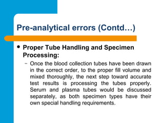 Pre-analytical errors (Contd…)
 Proper Tube Handling and Specimen
Processing: 
– Once the blood collection tubes have been drawn 
in the correct order, to the proper fill volume and 
mixed  thoroughly,  the  next  step  toward  accurate 
test  results  is  processing  the  tubes  properly. 
Serum  and  plasma  tubes  would  be  discussed 
separately,  as  both  specimen  types  have  their 
own special handling requirements.
 
