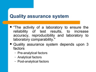 Quality assurance system
 “The activity of a laboratory to ensure the
reliability of test results, to increase
accuracy, reproducibility and laboratory to
laboratory comparability."
 Quality assurance system depends upon 3
factors
– Pre-analytical factors
– Analytical factors
– Post-analytical factors
 
