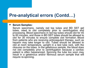 Pre-analytical errors (Contd…)
 Serum Samples:
Serum  specimens,  namely  red  top  tubes  and  BD  SST  gel 
tubes,  need  to  clot  completely  prior  to  centrifugation  and 
processing. Blood specimens in red top tubes should clot for 45 
to 60 minutes, and those in BD SST tubes should be allowed to 
clot  for  30  minutes  to  ensure  complete  clot  formation. Blood 
from patients who are receiving anticoagulant therapy, such as 
heparin  may  take  longer  to  clot.  Tubes  should  be  allowed  to 
clot at room temperature, upright in a test tube rack, with the 
closures on the tubes. In the gelatinous sample, the blood does 
not  clot  completely  prior  to  centrifugation  because  a  cardiac 
patient is often heparanized. Spinning the tube too soon may 
result  in  a  gelatinous  and/or  fibrinous  serum  sample  that  will 
require re-spinning.
 