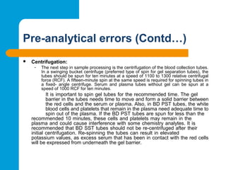 Pre-analytical errors (Contd…)
 Centrifugation:
– The next step in sample processing is the centrifugation of the blood collection tubes. 
In a swinging bucket centrifuge (preferred type of spin for gel separation tubes), the 
tubes should be spun for ten minutes at a speed of 1100 to 1300 relative centrifugal 
force (RCF). A fifteen-minute spin at the same speed is required for spinning tubes in 
a  fixed-  angle  centrifuge.  Serum  and  plasma  tubes  without  gel  can  be  spun  at  a 
speed of 1000 RCF for ten minutes.
It is important to spin gel tubes for the recommended time. The gel 
barrier in the tubes needs time to move and form a solid barrier between 
the red cells and the serum or plasma. Also, in BD PST tubes, the white 
blood cells and platelets that remain in the plasma need adequate time to 
spin out of the plasma. If the BD PST tubes are spun for less than the 
recommended 10 minutes, these cells and platelets may remain in the 
plasma and could cause interference with some chemistry analytes. It is 
recommended that BD SST tubes should not be re-centrifuged after their 
initial centrifugation. Re-spinning the tubes can result in elevated 
potassium values, as excess serum that has been in contact with the red cells 
will be expressed from underneath the gel barrier.
 