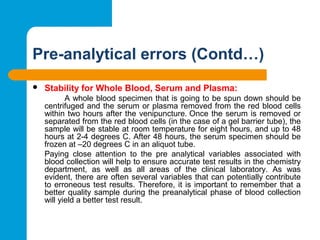 Pre-analytical errors (Contd…)
 Stability for Whole Blood, Serum and Plasma:
A whole blood specimen that is going to be spun down should be 
centrifuged and the serum or plasma removed from the red blood cells 
within two hours after the venipuncture. Once the serum is removed or 
separated from the red blood cells (in the case of a gel barrier tube), the 
sample will be stable at room temperature for eight hours, and up to 48 
hours at 2-4 degrees C. After 48 hours, the serum specimen should be 
frozen at –20 degrees C in an aliquot tube.
Paying  close  attention  to  the  pre  analytical  variables  associated  with 
blood collection will help to ensure accurate test results in the chemistry 
department,  as  well  as  all  areas  of  the  clinical  laboratory.  As  was 
evident, there are often several variables that can potentially contribute 
to erroneous test results. Therefore, it is important to remember that a 
better quality sample during the preanalytical phase of blood collection 
will yield a better test result.
 