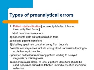 Types of preanalytical errors
 Patient misidentification [ incorrectly labelled tubes or
incorrectly filled forms ]
Most common causes are :
1] inadequate data on test requisition form
2] missing patient identifiers
3] labelling specimen container away from bedside
Possible consequences include wrong blood transfusion leading to
acute hemolytic reaction.
Specimen collection from wrong patient leading to delayed
diagnosis or misdiagnosis
To minimize such errors, at least 2 patient identifiers should be
used, specimen should be labelled immediately after specimen
collection
 
