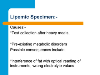 Lipemic Specimen:-
Causes:-
*Test collection after heavy meals
*Pre-existing metabolic disorders
Possible consequences include:
*interference of fat with optical reading of
instruments, wrong electrolyte values
 