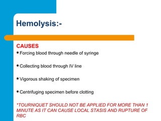 Hemolysis:-
CAUSES
Forcing blood through needle of syringe
Collecting blood through IV line
Vigorous shaking of specimen
Centrifuging specimen before clotting
*TOURNIQUET SHOULD NOT BE APPLIED FOR MORE THAN 1
MINUTE AS IT CAN CAUSE LOCAL STASIS AND RUPTURE OF
RBC
 
