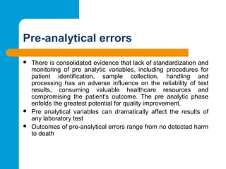 Pre-analytical errors
 There is consolidated evidence that lack of standardization and
monitoring of pre analytic variables, including procedures for
patient identification, sample collection, handling and
processing has an adverse influence on the reliability of test
results, consuming valuable healthcare resources and
compromising the patient's outcome. The pre analytic phase
enfolds the greatest potential for quality improvement.
 Pre analytical variables can dramatically affect the results of
any laboratory test
 Outcomes of pre-analytical errors range from no detected harm
to death
 