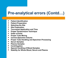 Pre-analytical errors (Contd…)
 Patient Identification
 Patient Preparation
 Selecting the Site
 Site Preparation
 Tourniquet Application and Time
 Proper Venipuncture Technique
 Order of Draw
 Proper Tube Mixing
 Correct Specimen Volume
 Proper Tube Handling and Specimen Processing
 Serum Samples
 Plasma Samples
 Centrifugation
 Special Handling of Blood Samples
 Stability for Whole Blood, Serum and Plasma
 