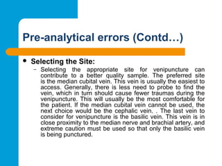 Pre-analytical errors (Contd…)
 Selecting the Site: 
– Selecting  the  appropriate  site  for  venipuncture  can 
contribute  to  a  better  quality  sample.  The  preferred  site 
is the median cubital vein. This vein is usually the easiest to 
access.  Generally,  there  is  less  need  to  probe  to  find  the 
vein, which in turn should cause fewer traumas during the 
venipuncture. This will usually be the most comfortable for 
the patient. If the median cubital vein cannot be used, the 
next choice  would  be  the  cephalic  vein.  .  The  last vein to 
consider for venipuncture is the basilic vein. This vein is in 
close proximity to the median nerve and brachial artery, and 
extreme caution must be used so that only the basilic vein 
is being punctured.
 