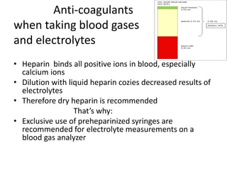 Anti-coagulants
when taking blood gases
and electrolytes
• Heparin binds all positive ions in blood, especially
calcium ions
• Dilution with liquid heparin cozies decreased results of
electrolytes
• Therefore dry heparin is recommended
That’s why:
• Exclusive use of preheparinized syringes are
recommended for electrolyte measurements on a
blood gas analyzer
 