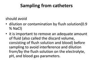 Sampling from catheters
should avoid
• dilution or contamination by flush solution(0.9
% NaCl)
• it is important to remove an adequate amount
of fluid (also called the discard volume,
consisting of flush solution and blood) before
sampling to avoid interference and dilution
from/by the flush solution on the electrolyte,
pH, and blood gas parameters.
 