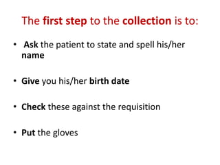 The first step to the collection is to:
• Ask the patient to state and spell his/her
name
• Give you his/her birth date
• Check these against the requisition
• Put the gloves
 