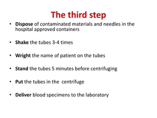 The third step
• Dispose of contaminated materials and needles in the
hospital approved containers
• Shake the tubes 3-4 times
• Wright the name of patient on the tubes
• Stand the tubes 5 minutes before centrifuging
• Put the tubes in the centrifuge
• Deliver blood specimens to the laboratory
 