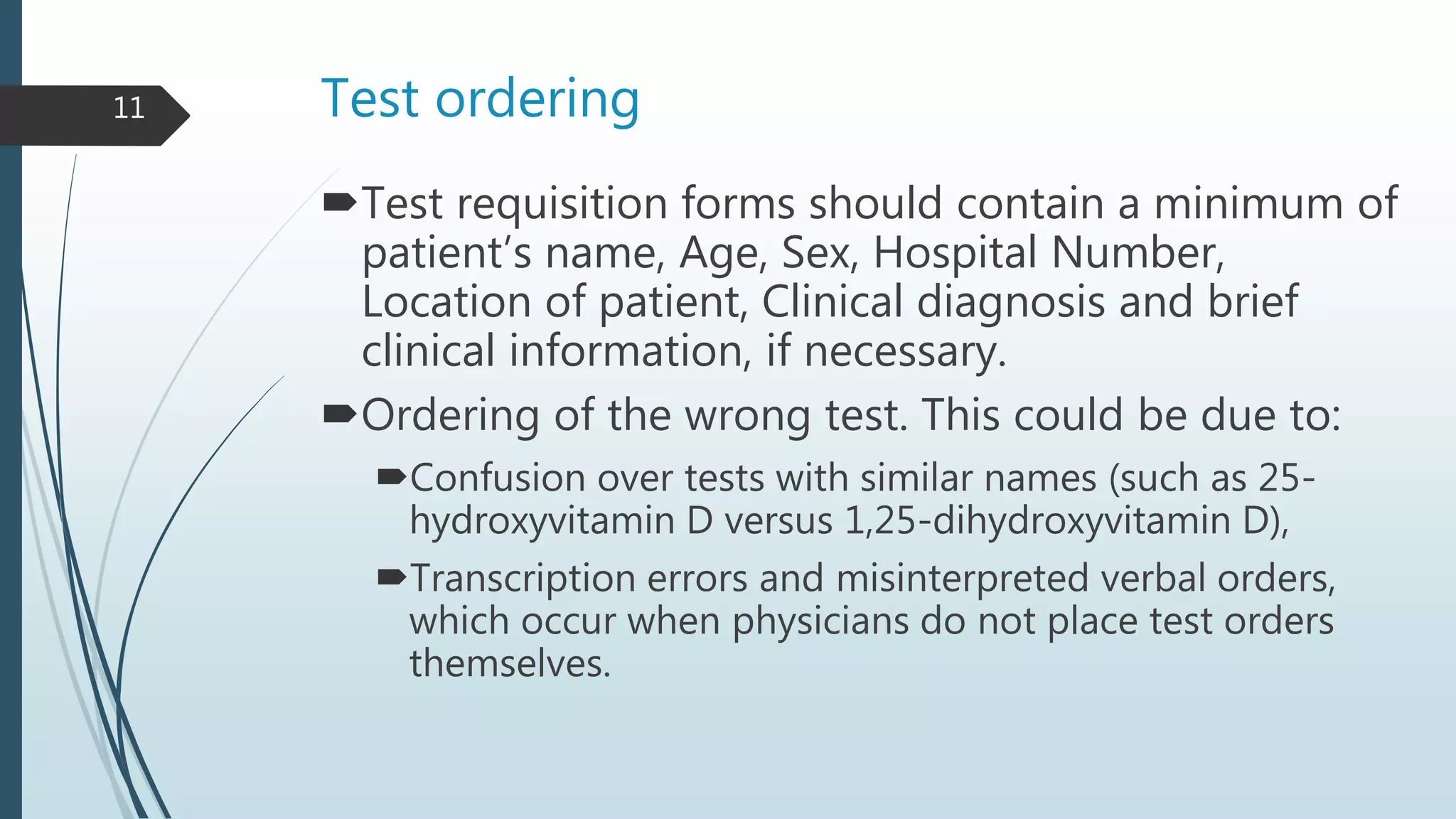 Test ordering
Test requisition forms should contain a minimum of
patient’s name, Age, Sex, Hospital Number,
Location of patient, Clinical diagnosis and brief
clinical information, if necessary.
Ordering of the wrong test. This could be due to:
Confusion over tests with similar names (such as 25-
hydroxyvitamin D versus 1,25-dihydroxyvitamin D),
Transcription errors and misinterpreted verbal orders,
which occur when physicians do not place test orders
themselves.
11
 