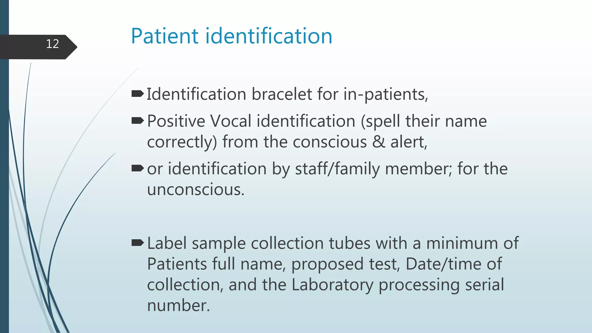 Patient identification
Identification bracelet for in-patients,
Positive Vocal identification (spell their name
correctly) from the conscious & alert,
or identification by staff/family member; for the
unconscious.
Label sample collection tubes with a minimum of
Patients full name, proposed test, Date/time of
collection, and the Laboratory processing serial
number.
12
 