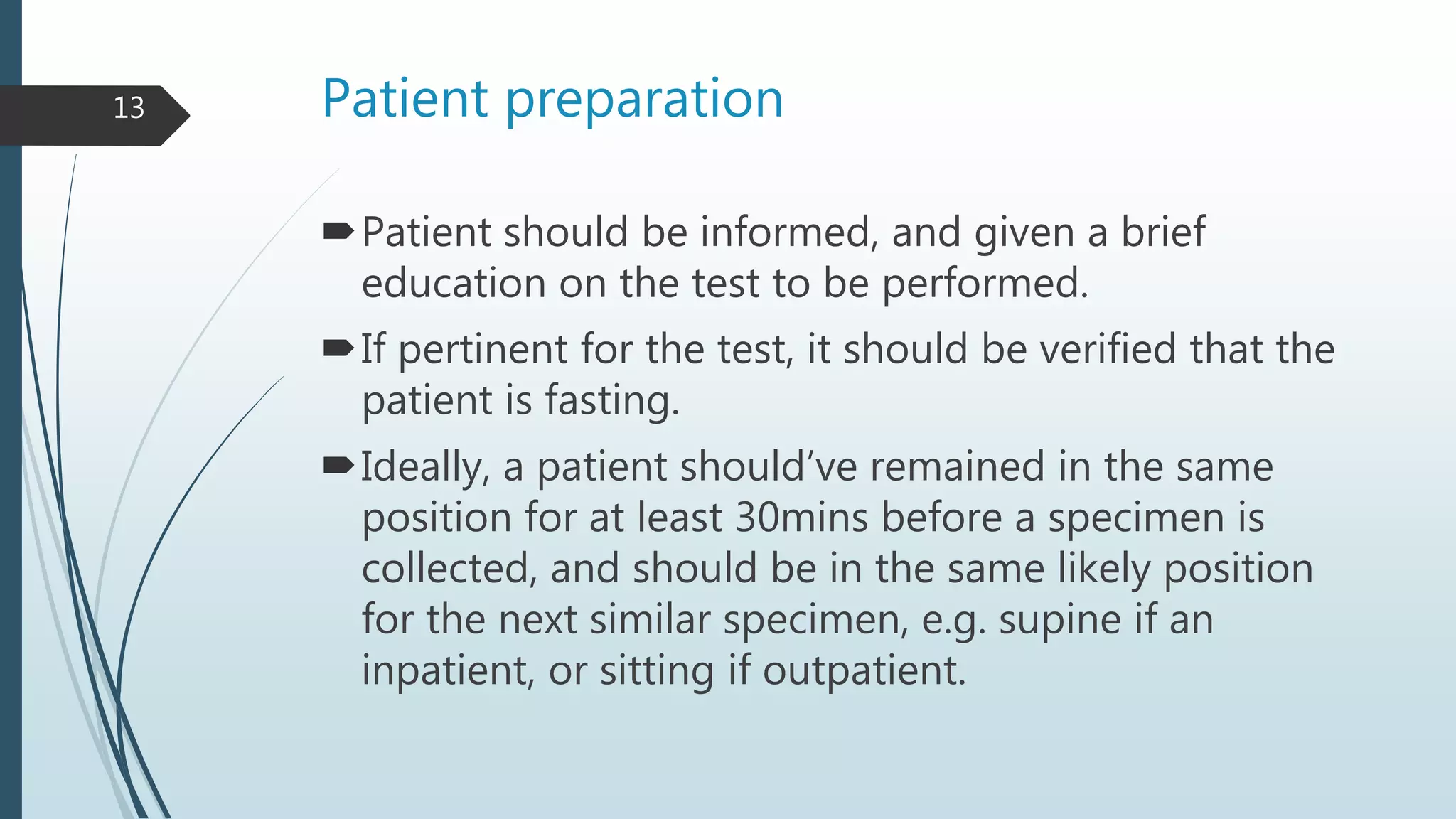Patient preparation
Patient should be informed, and given a brief
education on the test to be performed.
If pertinent for the test, it should be verified that the
patient is fasting.
Ideally, a patient should’ve remained in the same
position for at least 30mins before a specimen is
collected, and should be in the same likely position
for the next similar specimen, e.g. supine if an
inpatient, or sitting if outpatient.
13
 