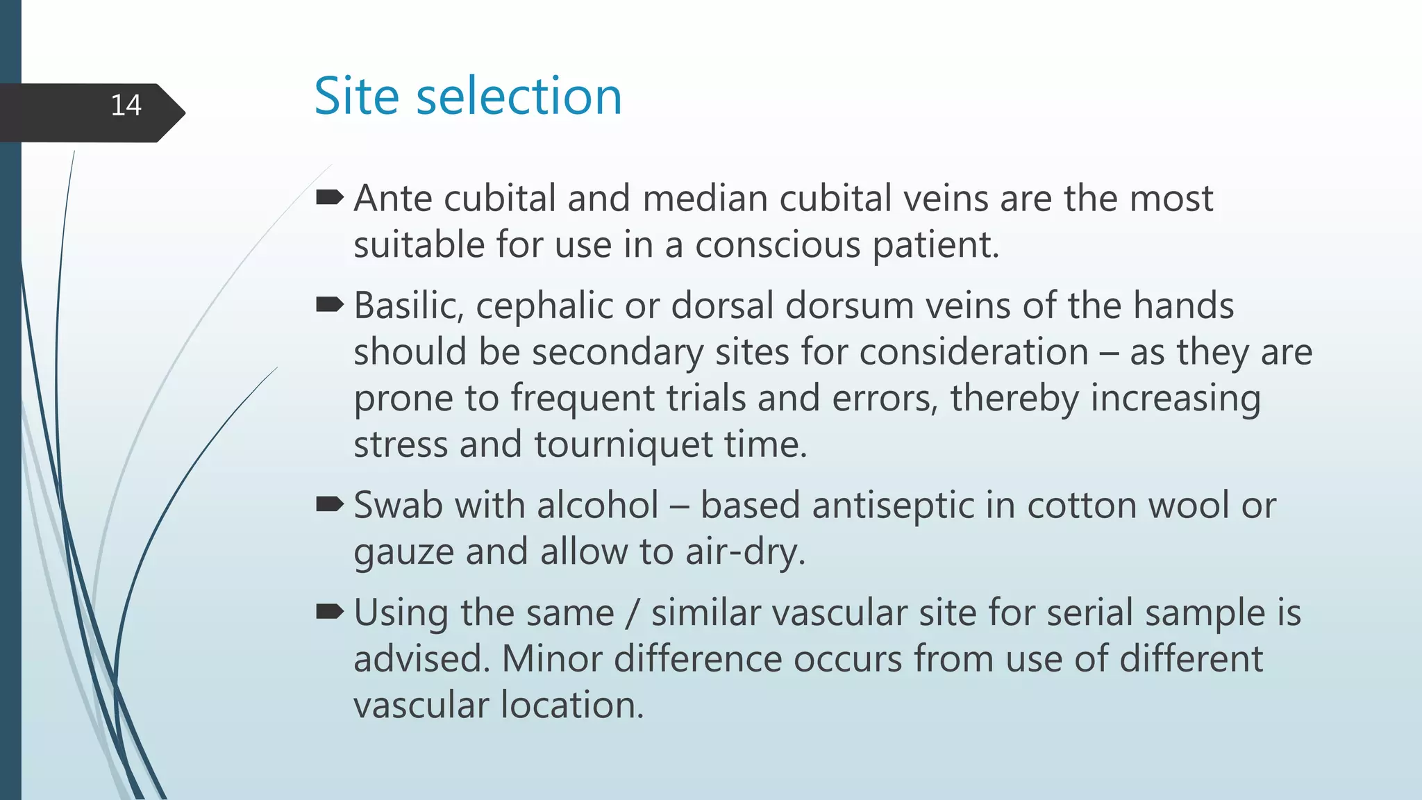 Site selection
Ante cubital and median cubital veins are the most
suitable for use in a conscious patient.
Basilic, cephalic or dorsal dorsum veins of the hands
should be secondary sites for consideration – as they are
prone to frequent trials and errors, thereby increasing
stress and tourniquet time.
Swab with alcohol – based antiseptic in cotton wool or
gauze and allow to air-dry.
Using the same / similar vascular site for serial sample is
advised. Minor difference occurs from use of different
vascular location.
14
 