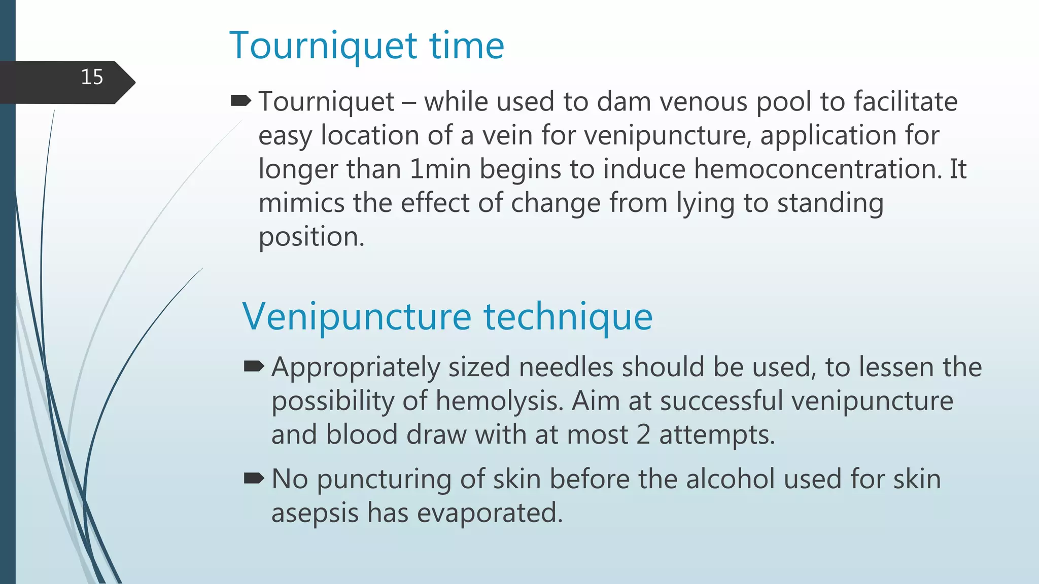 Tourniquet time
Tourniquet – while used to dam venous pool to facilitate
easy location of a vein for venipuncture, application for
longer than 1min begins to induce hemoconcentration. It
mimics the effect of change from lying to standing
position.
Venipuncture technique
Appropriately sized needles should be used, to lessen the
possibility of hemolysis. Aim at successful venipuncture
and blood draw with at most 2 attempts.
No puncturing of skin before the alcohol used for skin
asepsis has evaporated.
15
 
