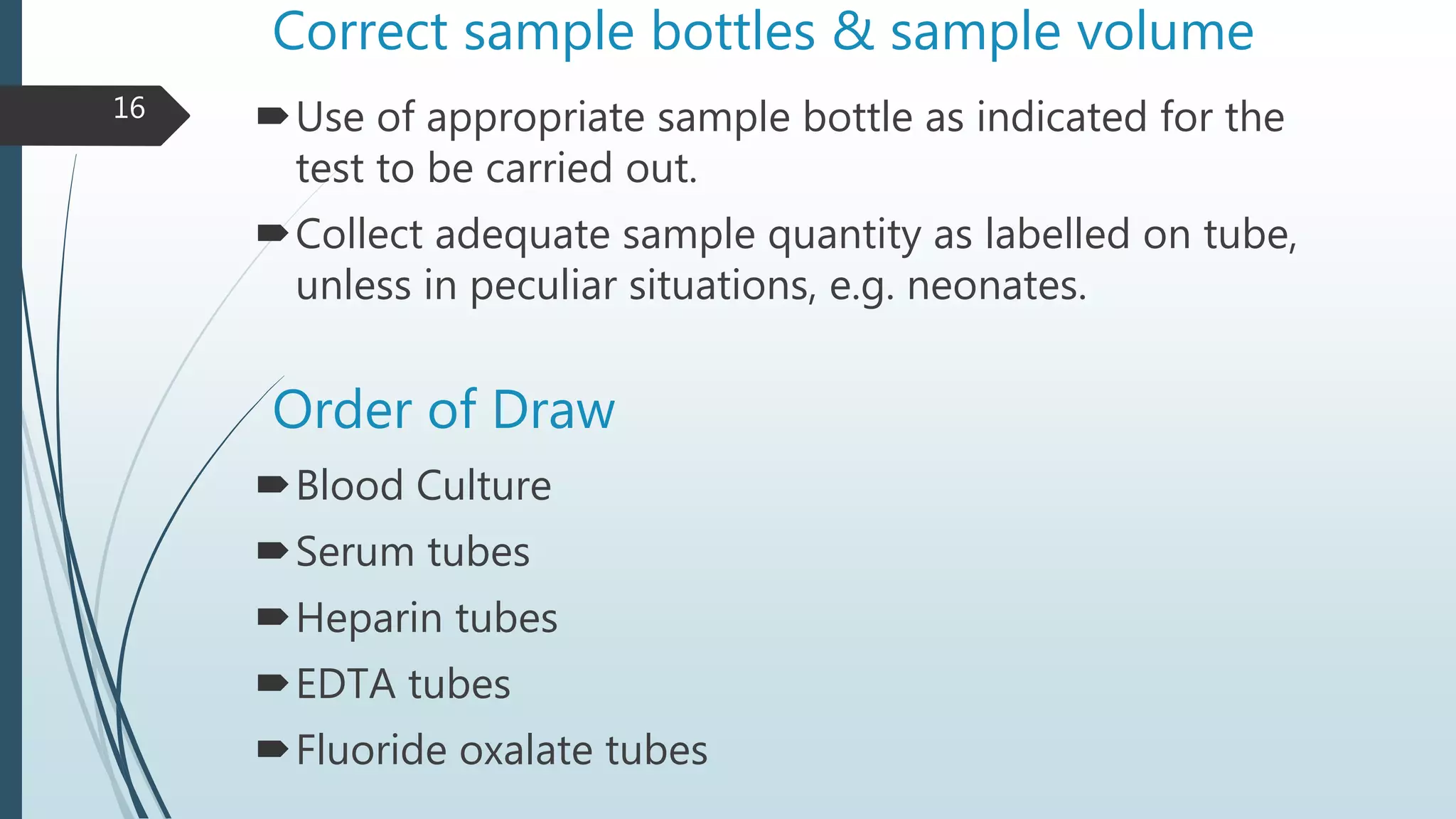 Correct sample bottles & sample volume
Use of appropriate sample bottle as indicated for the
test to be carried out.
Collect adequate sample quantity as labelled on tube,
unless in peculiar situations, e.g. neonates.
Order of Draw
Blood Culture
Serum tubes
Heparin tubes
EDTA tubes
Fluoride oxalate tubes
16
 