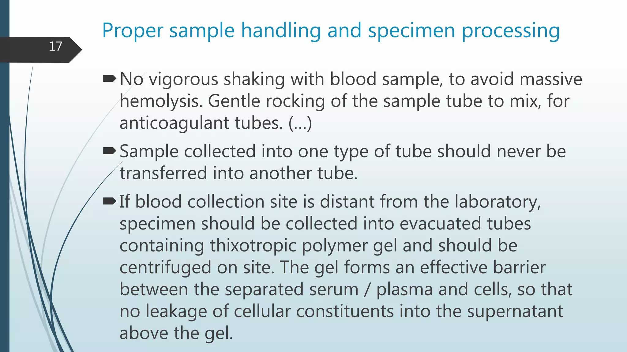 Proper sample handling and specimen processing
No vigorous shaking with blood sample, to avoid massive
hemolysis. Gentle rocking of the sample tube to mix, for
anticoagulant tubes. (…)
Sample collected into one type of tube should never be
transferred into another tube.
If blood collection site is distant from the laboratory,
specimen should be collected into evacuated tubes
containing thixotropic polymer gel and should be
centrifuged on site. The gel forms an effective barrier
between the separated serum / plasma and cells, so that
no leakage of cellular constituents into the supernatant
above the gel.
17
 
