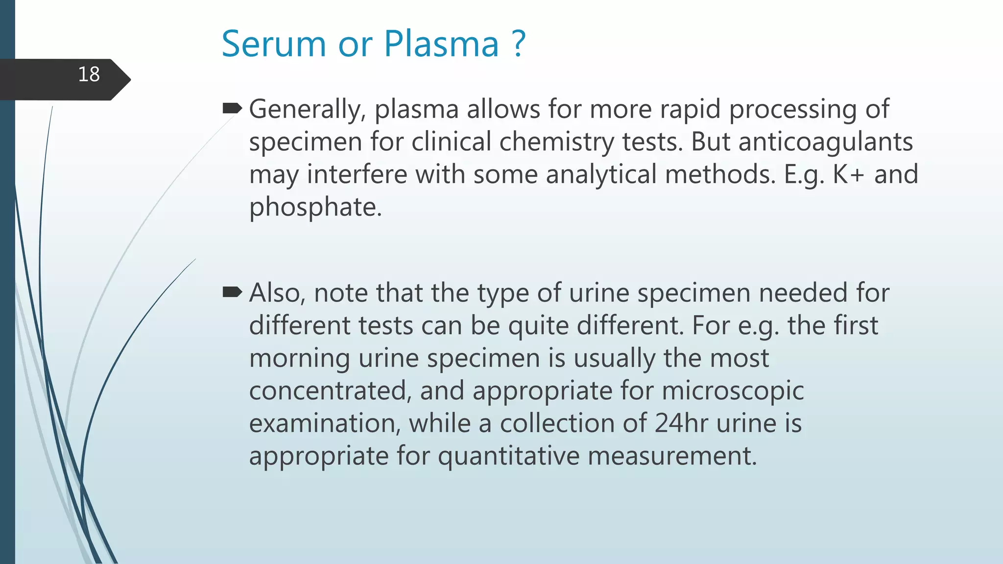 Serum or Plasma ?
Generally, plasma allows for more rapid processing of
specimen for clinical chemistry tests. But anticoagulants
may interfere with some analytical methods. E.g. K+ and
phosphate.
Also, note that the type of urine specimen needed for
different tests can be quite different. For e.g. the first
morning urine specimen is usually the most
concentrated, and appropriate for microscopic
examination, while a collection of 24hr urine is
appropriate for quantitative measurement.
18
 