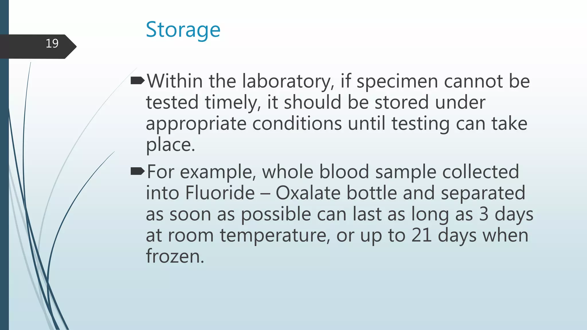 Storage
Within the laboratory, if specimen cannot be
tested timely, it should be stored under
appropriate conditions until testing can take
place.
For example, whole blood sample collected
into Fluoride – Oxalate bottle and separated
as soon as possible can last as long as 3 days
at room temperature, or up to 21 days when
frozen.
19
 
