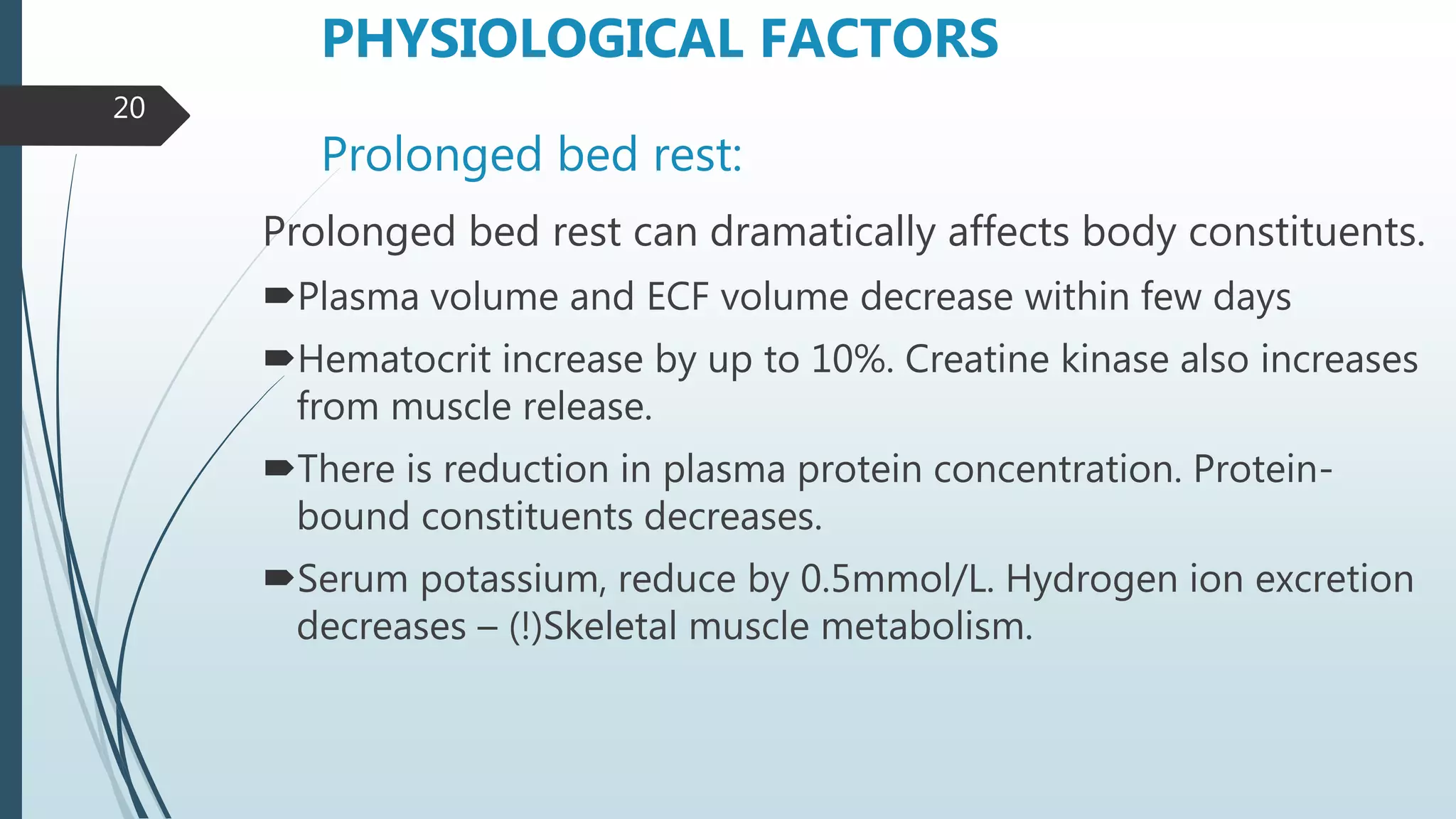 Prolonged bed rest:
Prolonged bed rest can dramatically affects body constituents.
Plasma volume and ECF volume decrease within few days
Hematocrit increase by up to 10%. Creatine kinase also increases
from muscle release.
There is reduction in plasma protein concentration. Protein-
bound constituents decreases.
Serum potassium, reduce by 0.5mmol/L. Hydrogen ion excretion
decreases – (!)Skeletal muscle metabolism.
PHYSIOLOGICAL FACTORS
20
 