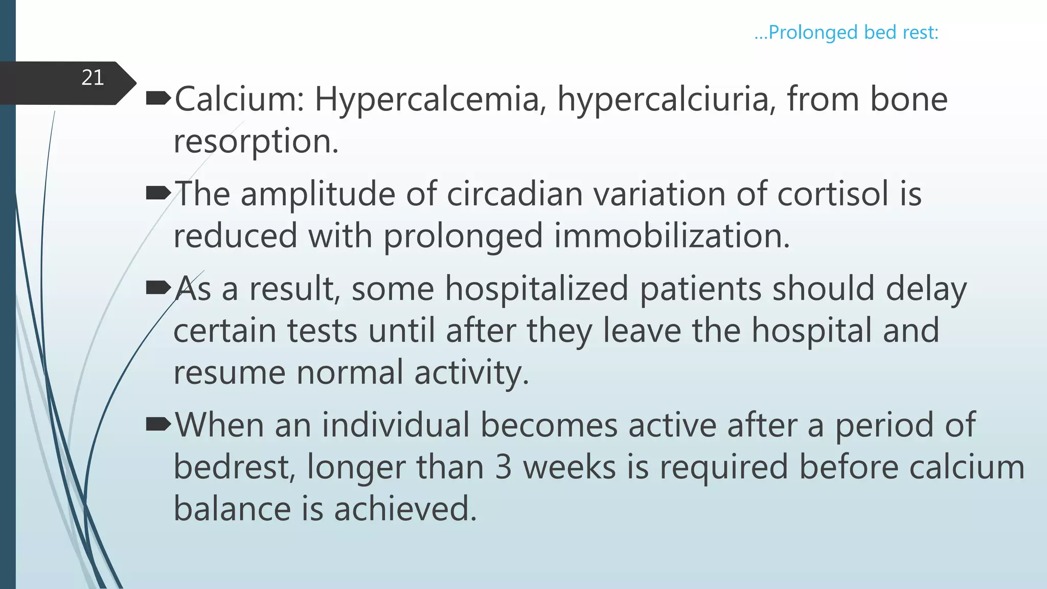 Calcium: Hypercalcemia, hypercalciuria, from bone
resorption.
The amplitude of circadian variation of cortisol is
reduced with prolonged immobilization.
As a result, some hospitalized patients should delay
certain tests until after they leave the hospital and
resume normal activity.
When an individual becomes active after a period of
bedrest, longer than 3 weeks is required before calcium
balance is achieved.
21
…Prolonged bed rest:
 