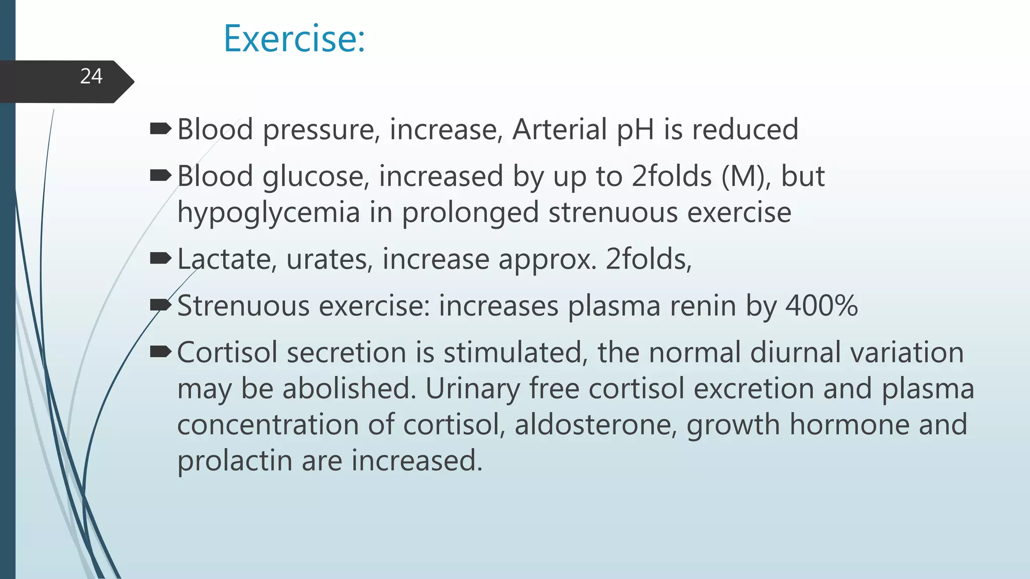 Exercise:
Blood pressure, increase, Arterial pH is reduced
Blood glucose, increased by up to 2folds (M), but
hypoglycemia in prolonged strenuous exercise
Lactate, urates, increase approx. 2folds,
Strenuous exercise: increases plasma renin by 400%
Cortisol secretion is stimulated, the normal diurnal variation
may be abolished. Urinary free cortisol excretion and plasma
concentration of cortisol, aldosterone, growth hormone and
prolactin are increased.
24
 
