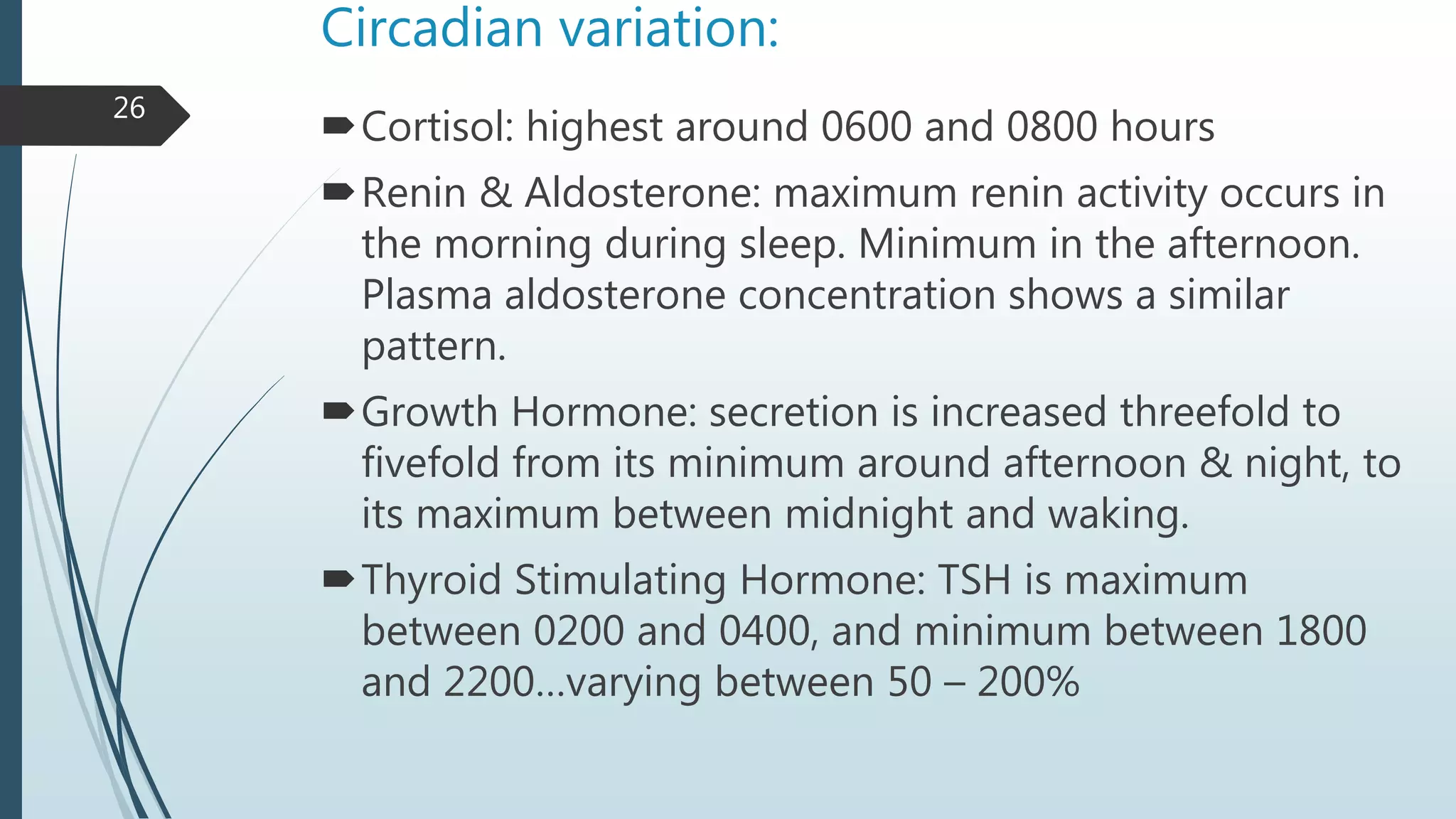 Circadian variation:
Cortisol: highest around 0600 and 0800 hours
Renin & Aldosterone: maximum renin activity occurs in
the morning during sleep. Minimum in the afternoon.
Plasma aldosterone concentration shows a similar
pattern.
Growth Hormone: secretion is increased threefold to
fivefold from its minimum around afternoon & night, to
its maximum between midnight and waking.
Thyroid Stimulating Hormone: TSH is maximum
between 0200 and 0400, and minimum between 1800
and 2200…varying between 50 – 200%
26
 