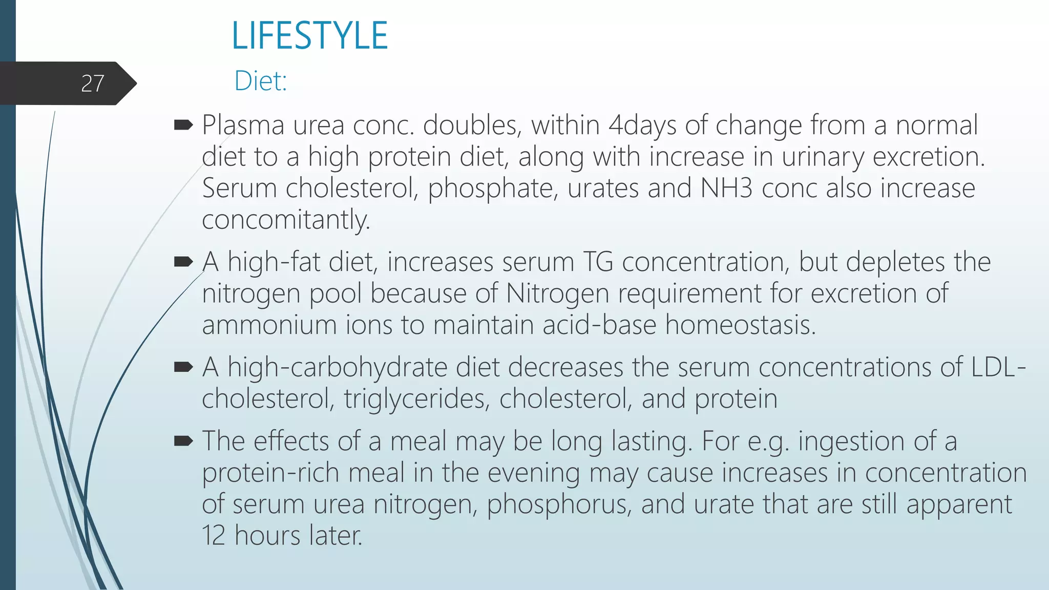LIFESTYLE
 Plasma urea conc. doubles, within 4days of change from a normal
diet to a high protein diet, along with increase in urinary excretion.
Serum cholesterol, phosphate, urates and NH3 conc also increase
concomitantly.
 A high-fat diet, increases serum TG concentration, but depletes the
nitrogen pool because of Nitrogen requirement for excretion of
ammonium ions to maintain acid-base homeostasis.
 A high-carbohydrate diet decreases the serum concentrations of LDL-
cholesterol, triglycerides, cholesterol, and protein
 The effects of a meal may be long lasting. For e.g. ingestion of a
protein-rich meal in the evening may cause increases in concentration
of serum urea nitrogen, phosphorus, and urate that are still apparent
12 hours later.
Diet:27
 