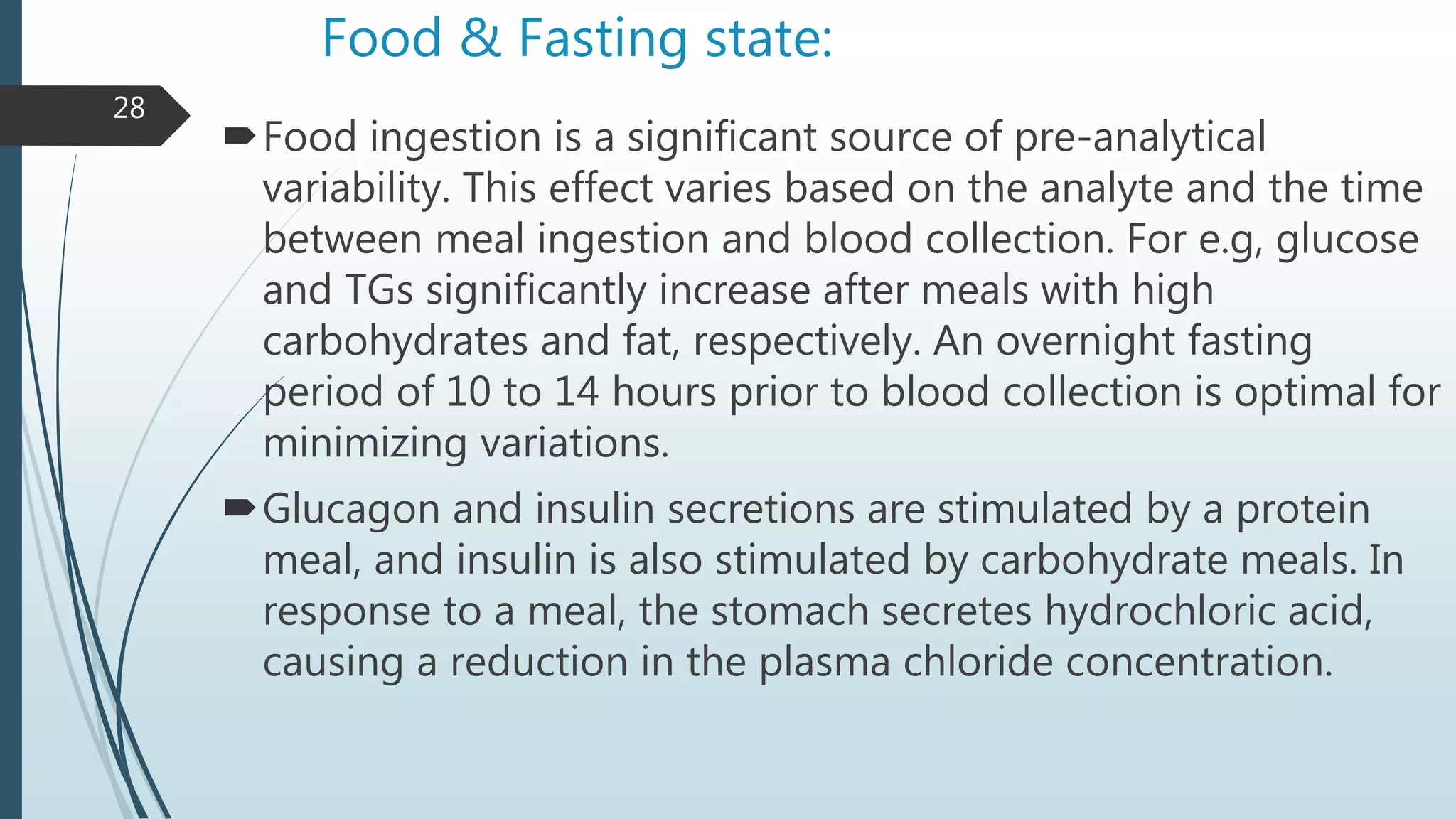 Food & Fasting state:
Food ingestion is a significant source of pre-analytical
variability. This effect varies based on the analyte and the time
between meal ingestion and blood collection. For e.g, glucose
and TGs significantly increase after meals with high
carbohydrates and fat, respectively. An overnight fasting
period of 10 to 14 hours prior to blood collection is optimal for
minimizing variations.
Glucagon and insulin secretions are stimulated by a protein
meal, and insulin is also stimulated by carbohydrate meals. In
response to a meal, the stomach secretes hydrochloric acid,
causing a reduction in the plasma chloride concentration.
28
 