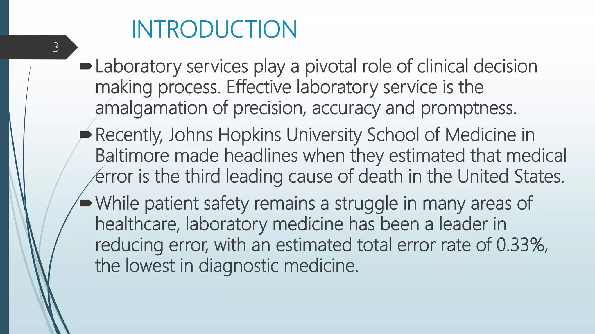 INTRODUCTION
Laboratory services play a pivotal role of clinical decision
making process. Effective laboratory service is the
amalgamation of precision, accuracy and promptness.
Recently, Johns Hopkins University School of Medicine in
Baltimore made headlines when they estimated that medical
error is the third leading cause of death in the United States.
While patient safety remains a struggle in many areas of
healthcare, laboratory medicine has been a leader in
reducing error, with an estimated total error rate of 0.33%,
the lowest in diagnostic medicine.
3
 