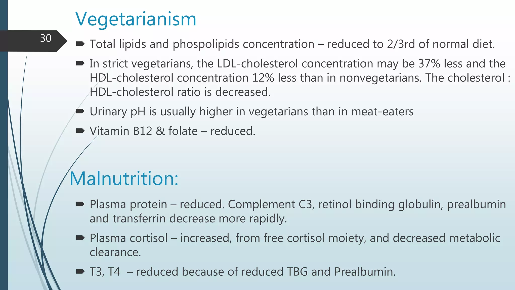 Malnutrition:
 Plasma protein – reduced. Complement C3, retinol binding globulin, prealbumin
and transferrin decrease more rapidly.
 Plasma cortisol – increased, from free cortisol moiety, and decreased metabolic
clearance.
 T3, T4 – reduced because of reduced TBG and Prealbumin.
Vegetarianism
 Total lipids and phospolipids concentration – reduced to 2/3rd of normal diet.
 In strict vegetarians, the LDL-cholesterol concentration may be 37% less and the
HDL-cholesterol concentration 12% less than in nonvegetarians. The cholesterol :
HDL-cholesterol ratio is decreased.
 Urinary pH is usually higher in vegetarians than in meat-eaters
 Vitamin B12 & folate – reduced.
30
 