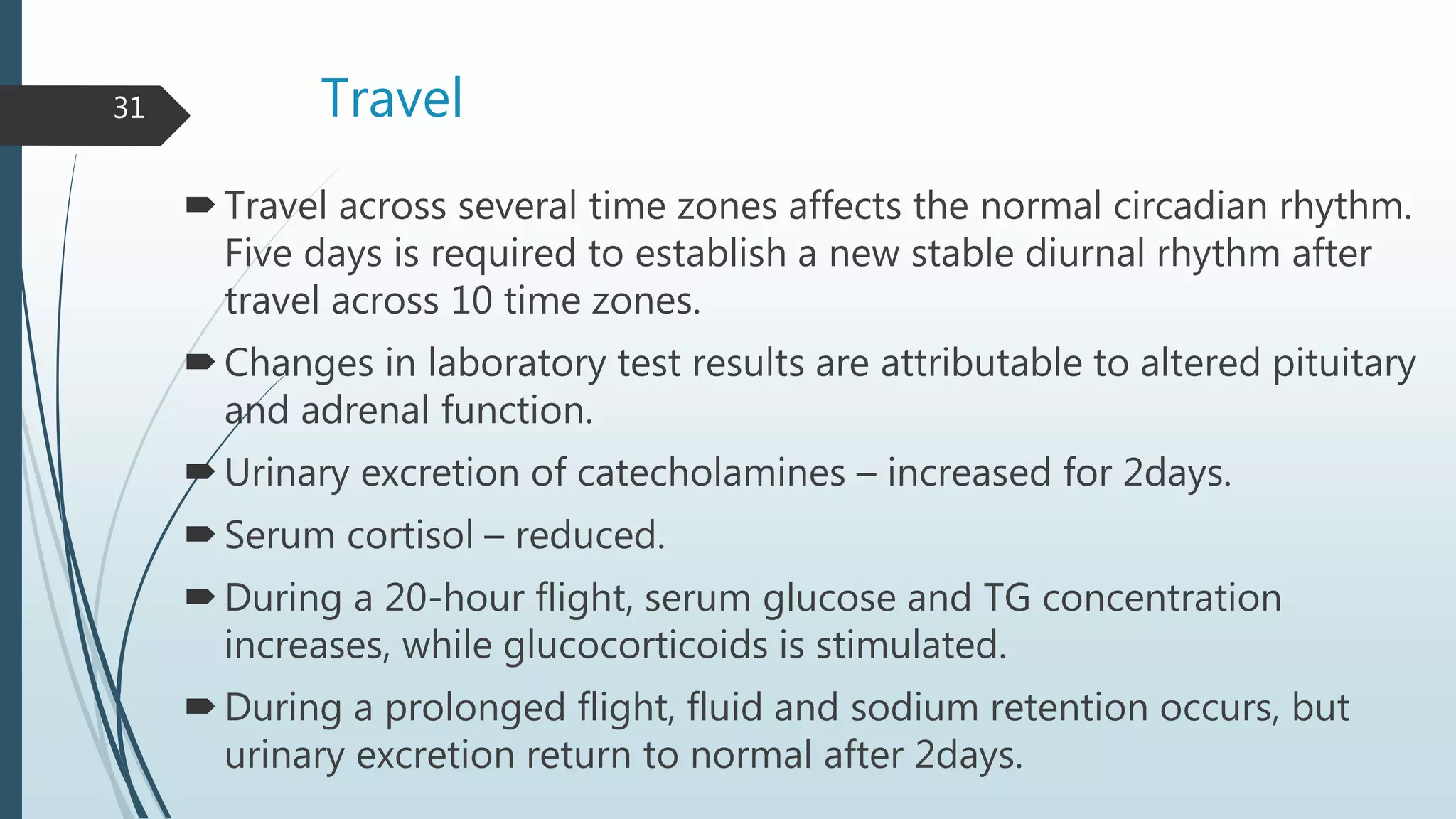 Travel
Travel across several time zones affects the normal circadian rhythm.
Five days is required to establish a new stable diurnal rhythm after
travel across 10 time zones.
Changes in laboratory test results are attributable to altered pituitary
and adrenal function.
Urinary excretion of catecholamines – increased for 2days.
Serum cortisol – reduced.
During a 20-hour flight, serum glucose and TG concentration
increases, while glucocorticoids is stimulated.
During a prolonged flight, fluid and sodium retention occurs, but
urinary excretion return to normal after 2days.
31
 