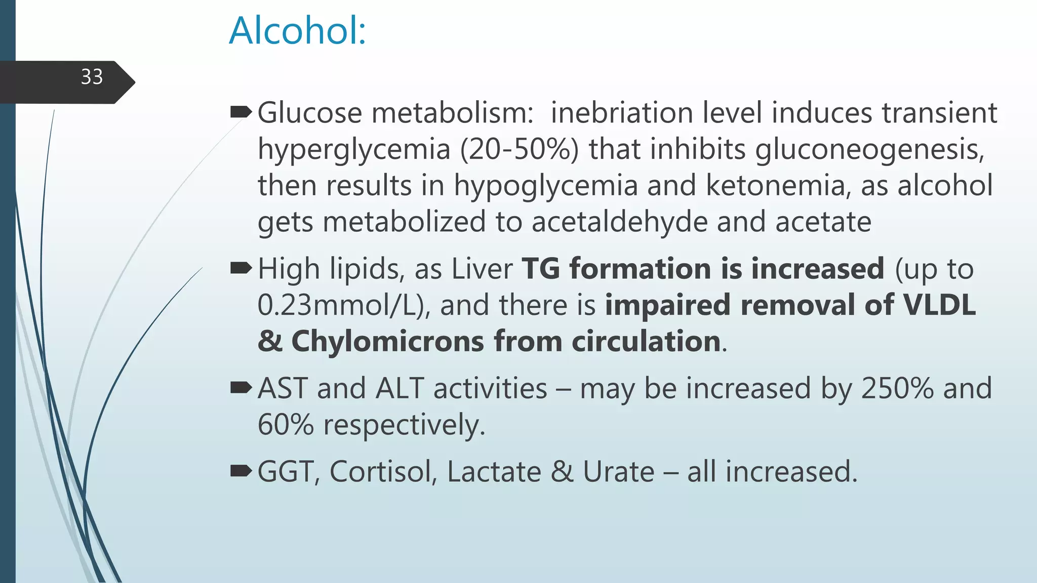 Alcohol:
Glucose metabolism: inebriation level induces transient
hyperglycemia (20-50%) that inhibits gluconeogenesis,
then results in hypoglycemia and ketonemia, as alcohol
gets metabolized to acetaldehyde and acetate
High lipids, as Liver TG formation is increased (up to
0.23mmol/L), and there is impaired removal of VLDL
& Chylomicrons from circulation.
AST and ALT activities – may be increased by 250% and
60% respectively.
GGT, Cortisol, Lactate & Urate – all increased.
33
 