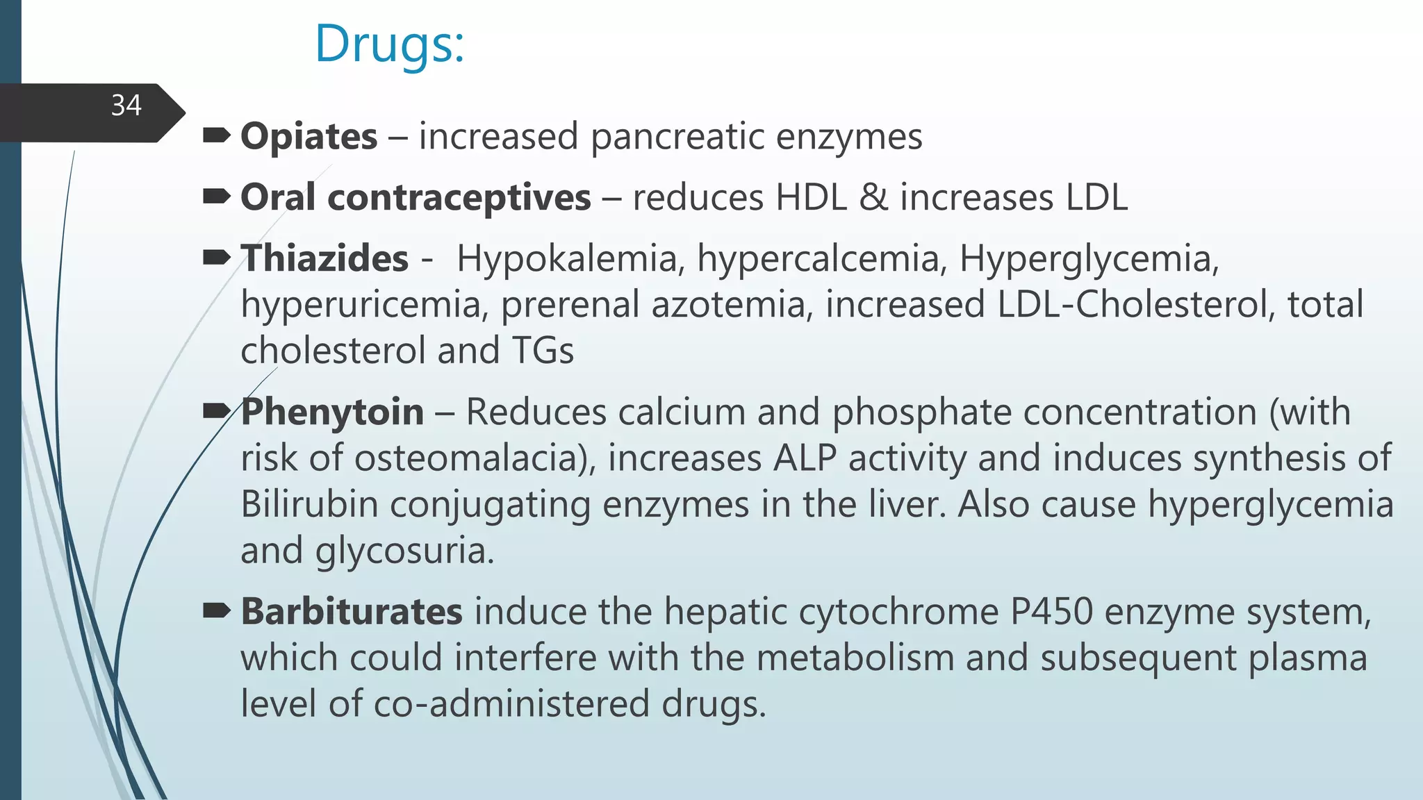 Drugs:
Opiates – increased pancreatic enzymes
Oral contraceptives – reduces HDL & increases LDL
Thiazides - Hypokalemia, hypercalcemia, Hyperglycemia,
hyperuricemia, prerenal azotemia, increased LDL-Cholesterol, total
cholesterol and TGs
Phenytoin – Reduces calcium and phosphate concentration (with
risk of osteomalacia), increases ALP activity and induces synthesis of
Bilirubin conjugating enzymes in the liver. Also cause hyperglycemia
and glycosuria.
Barbiturates induce the hepatic cytochrome P450 enzyme system,
which could interfere with the metabolism and subsequent plasma
level of co-administered drugs.
34
 
