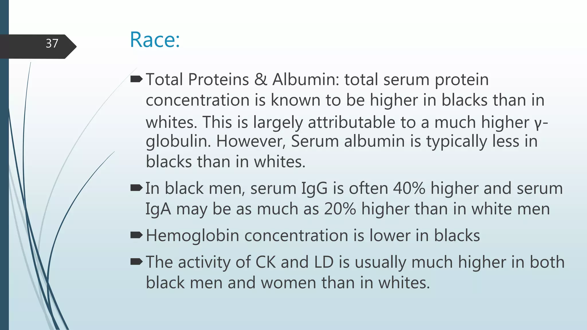 Race:
Total Proteins & Albumin: total serum protein
concentration is known to be higher in blacks than in
whites. This is largely attributable to a much higher γ-
globulin. However, Serum albumin is typically less in
blacks than in whites.
In black men, serum IgG is often 40% higher and serum
IgA may be as much as 20% higher than in white men
Hemoglobin concentration is lower in blacks
The activity of CK and LD is usually much higher in both
black men and women than in whites.
37
 