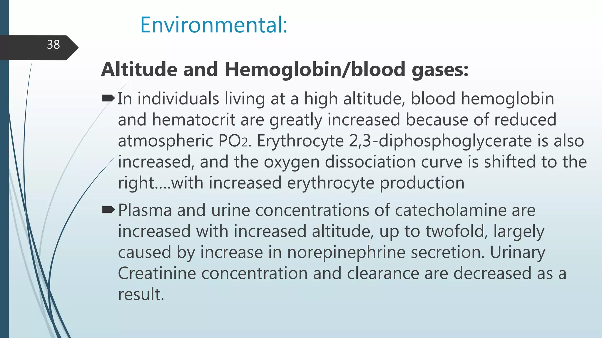 Environmental:
Altitude and Hemoglobin/blood gases:
In individuals living at a high altitude, blood hemoglobin
and hematocrit are greatly increased because of reduced
atmospheric PO2. Erythrocyte 2,3-diphosphoglycerate is also
increased, and the oxygen dissociation curve is shifted to the
right….with increased erythrocyte production
Plasma and urine concentrations of catecholamine are
increased with increased altitude, up to twofold, largely
caused by increase in norepinephrine secretion. Urinary
Creatinine concentration and clearance are decreased as a
result.
38
 